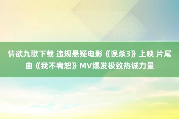 情欲九歌下载 违规悬疑电影《误杀3》上映 片尾曲《我不宥恕》MV爆发极致热诚力量