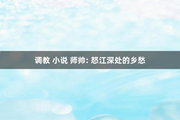调教 小说 师帅: 怒江深处的乡愁
