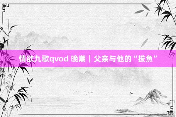 情欲九歌qvod 晚潮｜父亲与他的“拔魚”