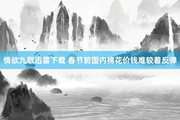 情欲九歌迅雷下载 春节前国内棉花价钱难较着反弹