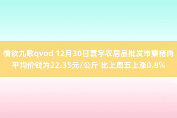 情欲九歌qvod 12月30日寰宇农居品批发市集猪肉平均价钱为22.35元/公斤 比上周五上涨0.8%