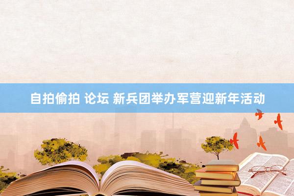 自拍偷拍 论坛 新兵团举办军营迎新年活动