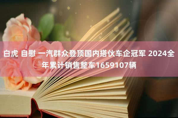 白虎 自慰 一汽群众登顶国内搭伙车企冠军 2024全年累计销售整车1659107辆