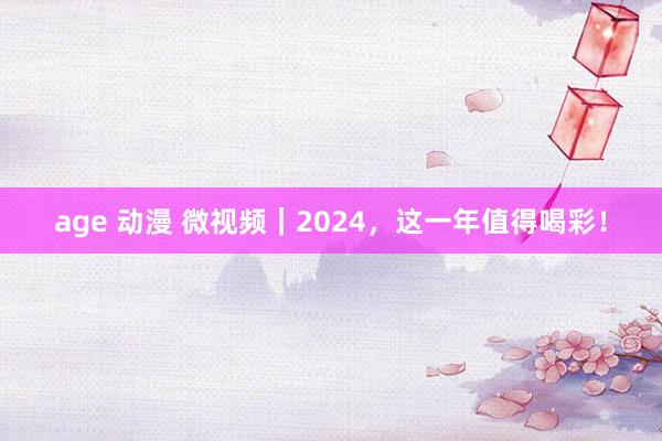 age 动漫 微视频｜2024，这一年值得喝彩！