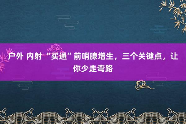 户外 内射 “买通”前哨腺增生，三个关键点，让你少走弯路