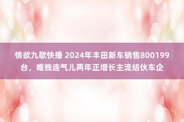 情欲九歌快播 2024年丰田新车销售800199台，唯独连气儿两年正增长主流结伙车企