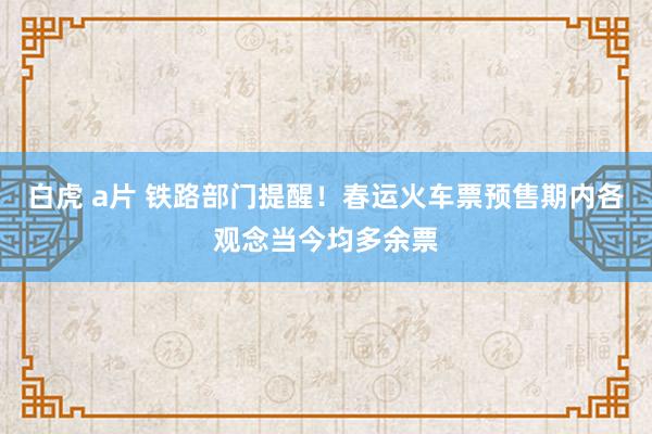 白虎 a片 铁路部门提醒！春运火车票预售期内各观念当今均多余票