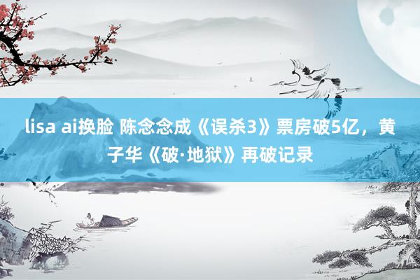 lisa ai换脸 陈念念成《误杀3》票房破5亿，黄子华《破·地狱》再破记录