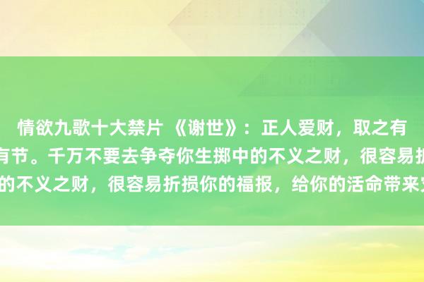 情欲九歌十大禁片 《谢世》：正人爱财，取之有说念，视之有度，用之有节。千万不要去争夺你生掷中的不义之财，很容易折损你的福报，给你的活命带来灾难。