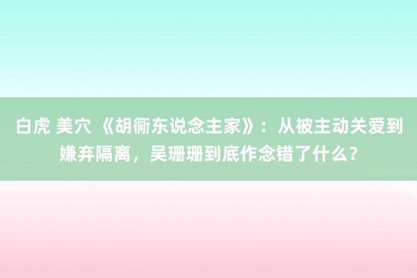 白虎 美穴 《胡衕东说念主家》：从被主动关爱到嫌弃隔离，吴珊珊到底作念错了什么？