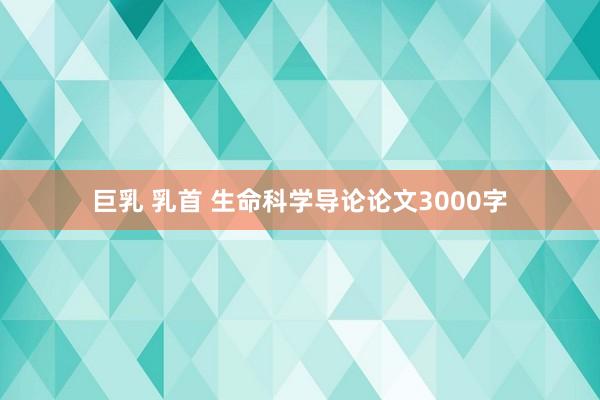 巨乳 乳首 生命科学导论论文3000字