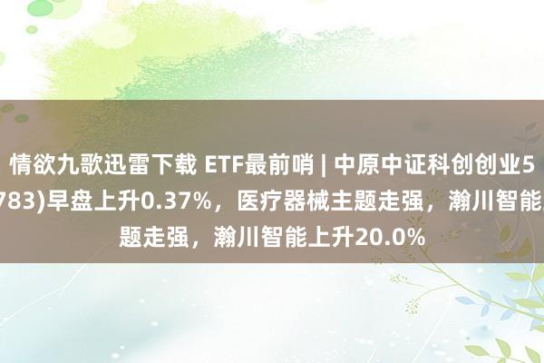 情欲九歌迅雷下载 ETF最前哨 | 中原中证科创创业50ETF(159783)早盘上升0.37%,医疗器械主题走强,瀚川智能上升20.0%