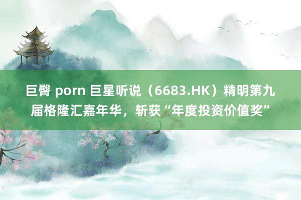 巨臀 porn 巨星听说（6683.HK）精明第九届格隆汇嘉年华，斩获“年度投资价值奖”