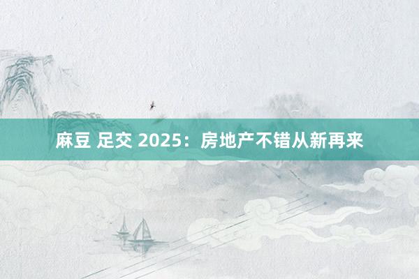 麻豆 足交 2025：房地产不错从新再来