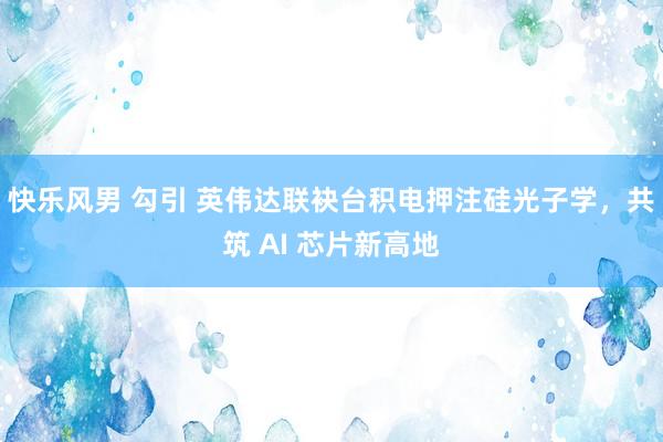快乐风男 勾引 英伟达联袂台积电押注硅光子学，共筑 AI 芯片新高地