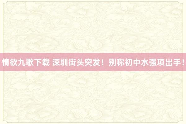 情欲九歌下载 深圳街头突发！别称初中水强项出手！