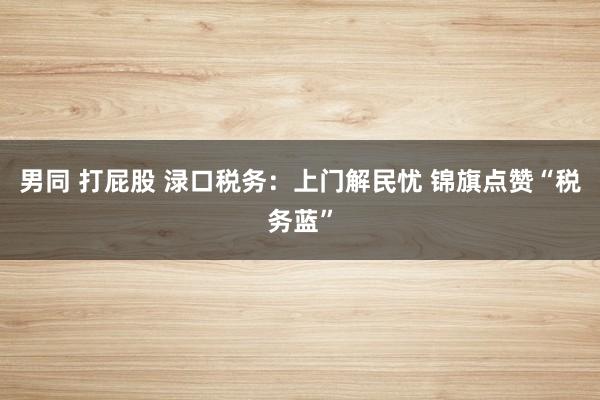 男同 打屁股 渌口税务:上门解民忧 锦旗点赞“税务蓝”