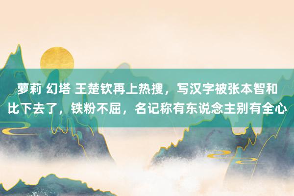 萝莉 幻塔 王楚钦再上热搜,写汉字被张本智和比下去了,铁粉不屈,名记称有东说念主别有全心