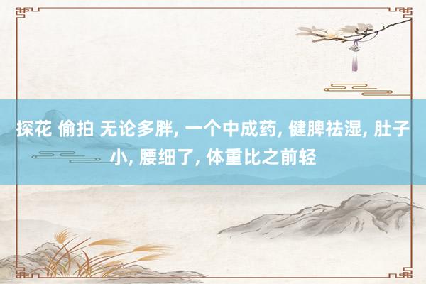 探花 偷拍 无论多胖， 一个中成药， 健脾祛湿， 肚子小， 腰细了， 体重比之前轻