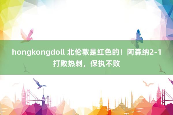 hongkongdoll 北伦敦是红色的！阿森纳2-1打败热刺，保执不败