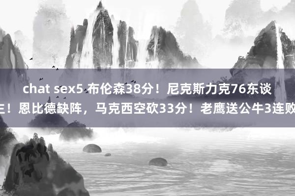 chat sex5 布伦森38分！尼克斯力克76东谈主！恩比德缺阵，马克西空砍33分！老鹰送公牛3连败！