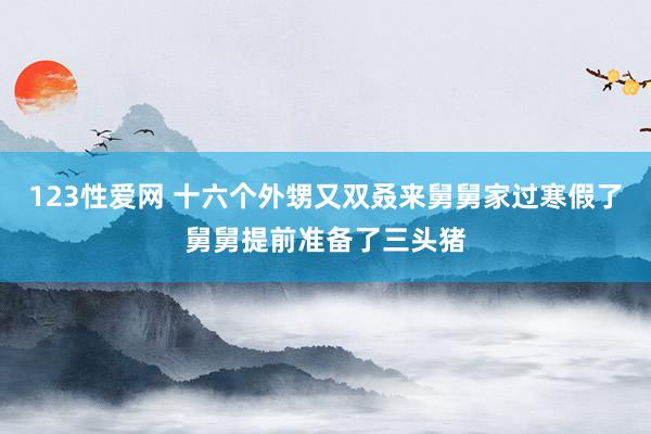 123性爱网 十六个外甥又双叒来舅舅家过寒假了舅舅提前准备了三头猪
