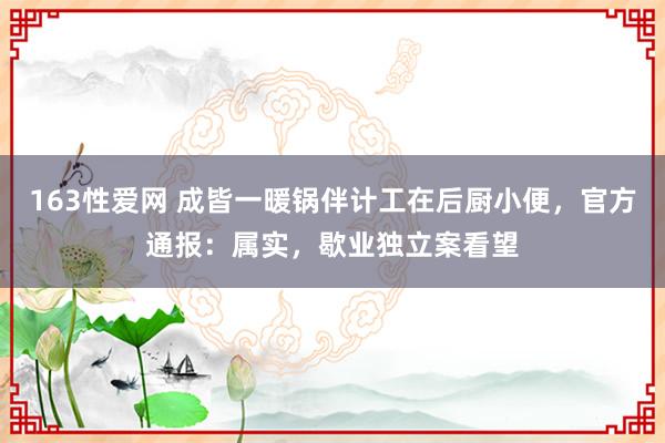 163性爱网 成皆一暖锅伴计工在后厨小便，官方通报：属实，歇业独立案看望