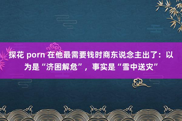 探花 porn 在他最需要钱时商东说念主出了：以为是“济困解危”，事实是“雪中送灾”