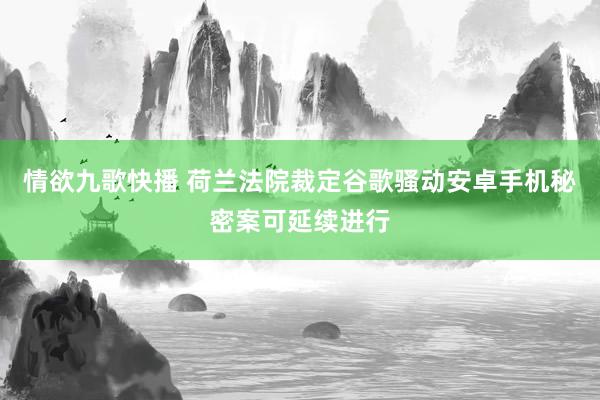 情欲九歌快播 荷兰法院裁定谷歌骚动安卓手机秘密案可延续进行