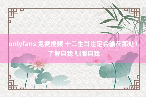 onlyfans 免费视频 十二生肖注定会输在那处? 了解自我 驯服自我