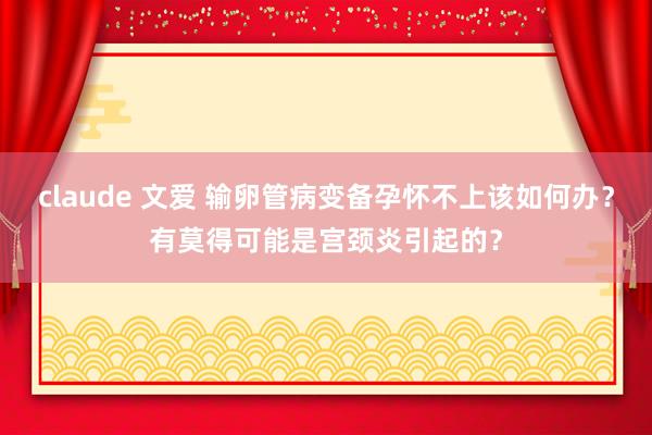 claude 文爱 输卵管病变备孕怀不上该如何办？有莫得可能是宫颈炎引起的？