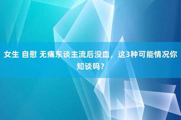 女生 自慰 无痛东谈主流后没血，这3种可能情况你知谈吗？