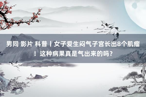 男同 影片 科普丨女子爱生闷气子宫长出8个肌瘤！这种病果真是气出来的吗？