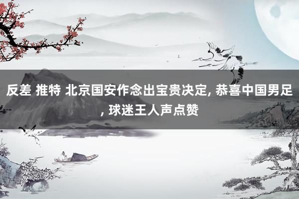 反差 推特 北京国安作念出宝贵决定， 恭喜中国男足， 球迷王人声点赞