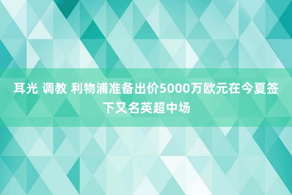 耳光 调教 利物浦准备出价5000万欧元在今夏签下又名英超中场