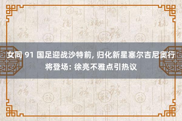 女同 91 国足迎战沙特前， 归化新星塞尔吉尼奥行将登场: 徐亮不雅点引热议