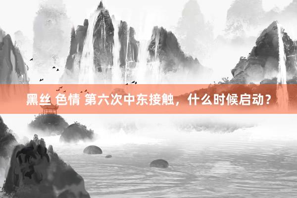 黑丝 色情 第六次中东接触，什么时候启动？
