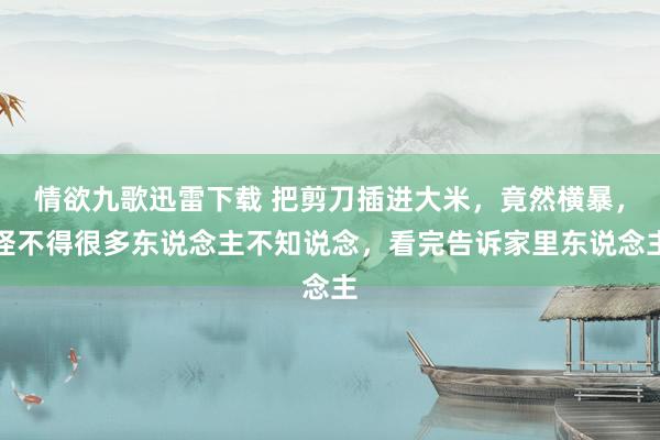 情欲九歌迅雷下载 把剪刀插进大米，竟然横暴，怪不得很多东说念主不知说念，看完告诉家里东说念主