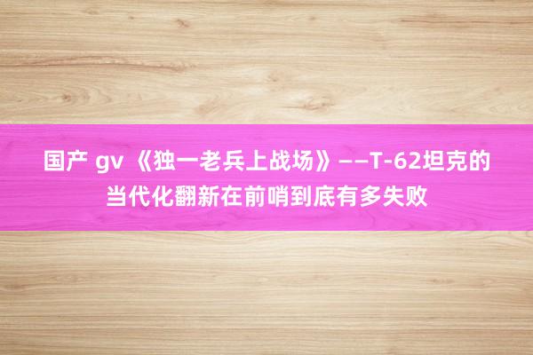 国产 gv 《独一老兵上战场》——T-62坦克的当代化翻新在前哨到底有多失败