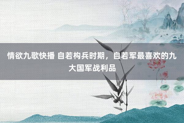情欲九歌快播 自若构兵时期，自若军最喜欢的九大国军战利品