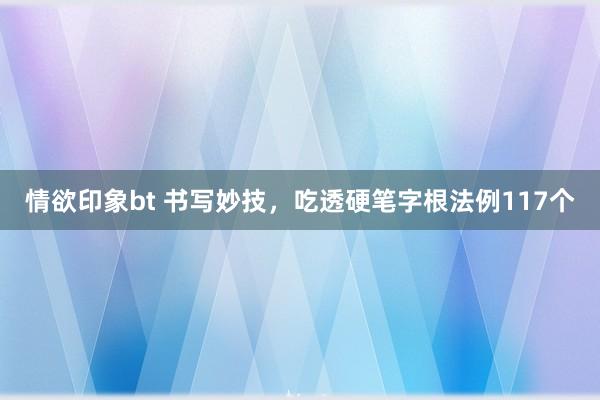 情欲印象bt 书写妙技,吃透硬笔字根法例117个