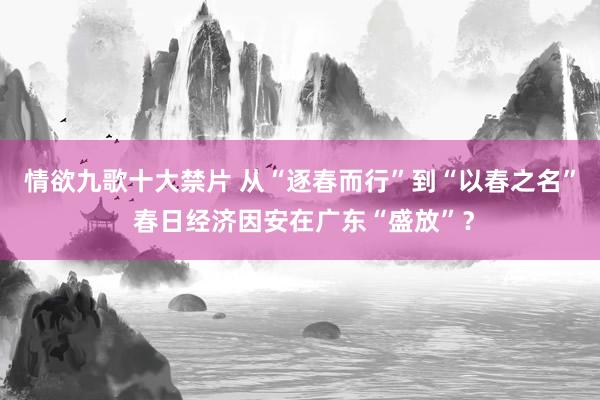 情欲九歌十大禁片 从“逐春而行”到“以春之名” 春日经济因安在广东“盛放”？