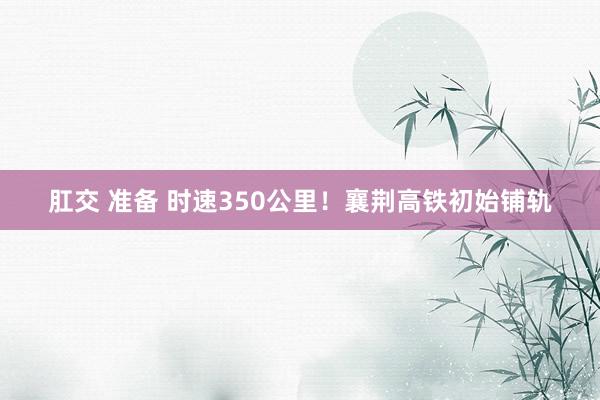 肛交 准备 时速350公里！襄荆高铁初始铺轨