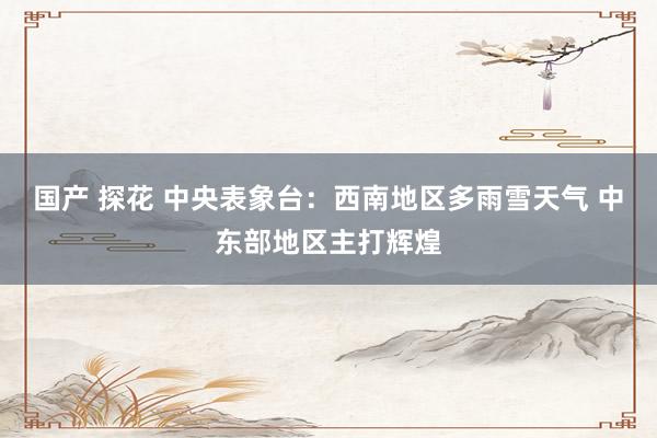 国产 探花 中央表象台：西南地区多雨雪天气 中东部地区主打辉煌