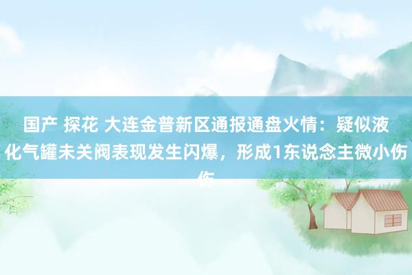 国产 探花 大连金普新区通报通盘火情：疑似液化气罐未关阀表现发生闪爆，形成1东说念主微小伤
