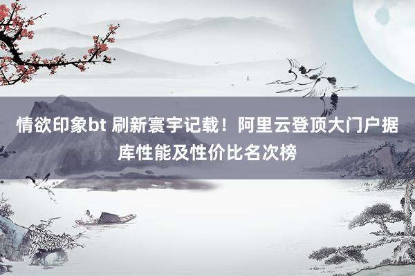 情欲印象bt 刷新寰宇记载！阿里云登顶大门户据库性能及性价比名次榜