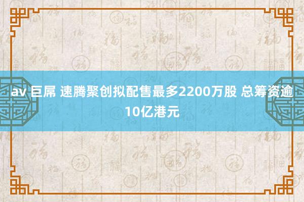 av 巨屌 速腾聚创拟配售最多2200万股 总筹资逾10亿港元