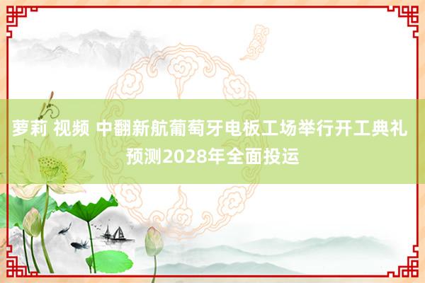 萝莉 视频 中翻新航葡萄牙电板工场举行开工典礼 预测2028年全面投运