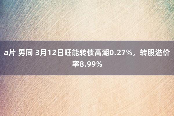 a片 男同 3月12日旺能转债高潮0.27%，转股溢价率8.99%