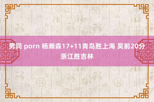 男同 porn 杨瀚森17+11青岛胜上海 吴前20分浙江胜吉林